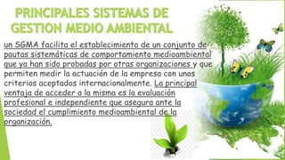 un SGMA facilita el establecimiento de un conjunto de
pautas sistemáticas de comportamiento medioambiental
que ya han sido probadas por otras organizaciones y que
permiten medir la actuación de la empresa con unos
criterios aceptados internacionalmente. La principal
ventaja de acceder a la misma es la evaluación
profesional e independiente que asegura ante la
sociedad el cumplimiento medioambiental de la
organización.
 
