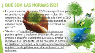  La gran mayoría de normas ISO son específicas para
un producto, material o proceso particular. Sin
embargo, las normas que le han dado a la familia ISO
9000 y a la ISO 14000 una reputación mundial se
conocen como “normas genéricas de sistemas de
gestión”.
 “Genéricas” significa que las mismas normas se
pueden aplicar a cualquier organización, ya sea
grande o pequeña, cualquiera que sea su producto –
inclusive si el “producto” es en realidad un servicio–
en cualquier actividad, y si es una empresa comercial,
administración pública, o un ddepartamento del
gobierno.
 