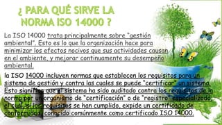 La ISO 14000 trata principalmente sobre “gestión
ambiental”. Esto es lo que la organización hace para
minimizar los efectos nocivos que sus actividades causan
en el ambiente, y mejorar continuamente su desempeño
ambiental.
la ISO 14000 incluyen normas que establecen los requisitos para un
sistema de gestión y contra las cuales se puede “certificar” un sistema.
Esto significa que el sistema ha sido auditado contra los requisitos de la
norma por un organismo de “certificación” o de “registro” especializado,
el cual, si los requisitos se han cumplido, expide un certificado de
conformidad, conocido comúnmente como certificado ISO 14000.
 
