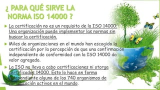  La certificación no es un requisito de la ISO 14000.
Una organización puede implementar las normas sin
buscar la certificación.
 Miles de organizaciones en el mundo han escogido la
certificación por la percepción de que una confirmación
independiente de conformidad con la ISO 14000 da
valor agregado.
 La ISO no lleva a cabo certificaciones ni otorga
certificados 14000. Esto lo hace en forma
independiente alguno de los 740 organismos de
certificación activos en el mundo.
 