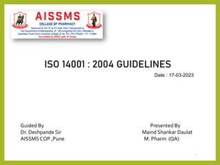 1
ISO 14001 : 2004 GUIDELINES
Date : 17-03-2023
Guided By Presented By
Dr. Deshpande Sir Maind Shankar Daulat
AISSMSCOP ,Pune M. Pharm (QA)
 