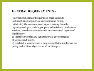 GENERAL REQUIREMENTS –
International Standard requires an organization to
a) Establish an appropriate environmental policy,
b) Identify the environmental aspects arising from the
organization's past, existing or planned activities, products and
services, in order to determine the environmental impacts of
significance,
c) Identify priorities and set appropriate environmental
objectives and targets,
d) Establish a structure and a programmed(s) to implement the
policy and achieve objectives and meet targets.
10
 