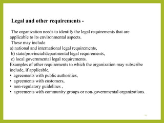 Legal and other requirements -
The organization needs to identify the legal requirements that are
applicable to its environmental aspects.
These may include
a) national and international legal requirements,
b) state/provincial/departmental legal requirements,
c) local governmental legal requirements.
Examples of other requirements to which the organization may subscribe
include, if applicable,
• agreements with public authorities,
• agreements with customers,
• non-regulatory guidelines ,
• agreements with community groups or non-governmental organizations.
12
 