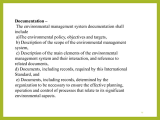 Documentation –
The environmental management system documentation shall
include
a)The environmental policy, objectives and targets,
b) Description of the scope of the environmental management
system,
c) Description of the main elements of the environmental
management system and their interaction, and reference to
related documents,
d) Documents, including records, required by this International
Standard, and
e) Documents, including records, determined by the
organization to be necessary to ensure the effective planning,
operation and control of processes that relate to its significant
environmental aspects.
15
 