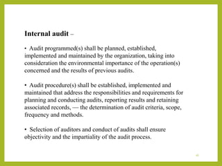 Internal audit –
• Audit programmed(s) shall be planned, established,
implemented and maintained by the organization, taking into
consideration the environmental importance of the operation(s)
concerned and the results of previous audits.
• Audit procedure(s) shall be established, implemented and
maintained that address the responsibilities and requirements for
planning and conducting audits, reporting results and retaining
associated records, — the determination of audit criteria, scope,
frequency and methods.
• Selection of auditors and conduct of audits shall ensure
objectivity and the impartiality of the audit process.
16
 