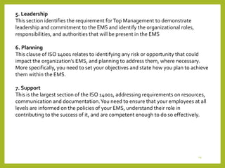 19
5. Leadership
This section identifies the requirement forTop Management to demonstrate
leadership and commitment to the EMS and identify the organizational roles,
responsibilities, and authorities that will be present in the EMS
6. Planning
This clause of ISO 14001 relates to identifying any risk or opportunity that could
impact the organization's EMS, and planning to address them, where necessary.
More specifically, you need to set your objectives and state how you plan to achieve
them within the EMS.
7. Support
This is the largest section of the ISO 14001, addressing requirements on resources,
communication and documentation.You need to ensure that your employees at all
levels are informed on the policies of your EMS, understand their role in
contributing to the success of it, and are competent enough to do so effectively.
 