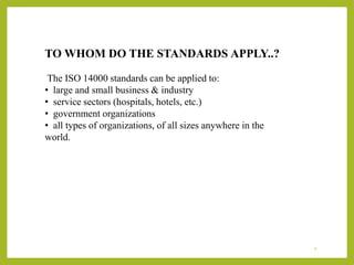 TO WHOM DO THE STANDARDS APPLY..?
The ISO 14000 standards can be applied to:
• large and small business & industry
• service sectors (hospitals, hotels, etc.)
• government organizations
• all types of organizations, of all sizes anywhere in the
world.
4
 