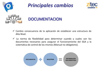 Principales cambios
 Cambio consecuencia de la aplicación de establecer una estructura de
Alto Nivel.
 La norma da flexibilidad para determinar cuando y cuales son los
documentos necesarios para asegurar el funcionamiento del SGA y la
sistemática de control de los mismos (Manual no obligatorio).
DOCUMENTACION
DOCUMENTOS REGISTROS
INFORMACION
DOCUMENTADA
 