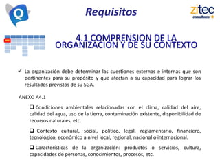 Requisitos
4.1 COMPRENSION DE LA
ORGANIZACIÓN Y DE SU CONTEXTO
 La organización debe determinar las cuestiones externas e internas que son
pertinentes para su propósito y que afectan a su capacidad para lograr los
resultados previstos de su SGA.
ANEXO A4.1
 Condiciones ambientales relacionadas con el clima, calidad del aire,
calidad del agua, uso de la tierra, contaminación existente, disponibilidad de
recursos naturales, etc.
 Contexto cultural, social, político, legal, reglamentario, financiero,
tecnológico, económico a nivel local, regional, nacional o internacional.
 Características de la organización: productos o servicios, cultura,
capacidades de personas, conocimientos, procesos, etc.
 