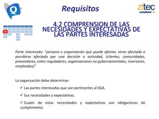 Requisitos
4.2 COMPRENSION DE LAS
NECESIDADES Y EXPECTATIVAS DE
LAS PARTES INTERESADAS
Parte interesada: “persona u organización que puede afectar, verse afectada o
percibirse afectada por una decisión o actividad, (clientes, comunidades,
proveedores, entes reguladores, organizaciones no gubernamentales, inversores,
empleados)”
La organización debe determinar:
 Las partes interesadas que son pertinentes al SGA.
 Sus necesidades y expectativas.
 Cuales de estas necesidades y expectativas son obligaciones de
cumplimiento.
 
