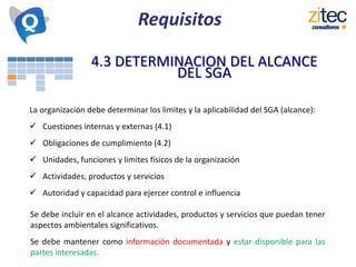 Requisitos
4.3 DETERMINACION DEL ALCANCE
DEL SGA
La organización debe determinar los limites y la aplicabilidad del SGA (alcance):
 Cuestiones internas y externas (4.1)
 Obligaciones de cumplimiento (4.2)
 Unidades, funciones y limites físicos de la organización
 Actividades, productos y servicios
 Autoridad y capacidad para ejercer control e influencia
Se debe incluir en el alcance actividades, productos y servicios que puedan tener
aspectos ambientales significativos.
Se debe mantener como información documentada y estar disponible para las
partes interesadas.
 