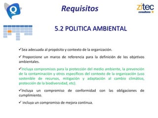 Requisitos
5.2 POLITICA AMBIENTAL
Sea adecuada al propósito y contexto de la organización.
 Proporcione un marco de referencia para la definición de los objetivos
ambientales.
Incluya compromisos para la protección del medio ambiente, la prevención
de la contaminación y otros específicos del contexto de la organización (uso
sostenible de recursos, mitigación y adaptación al cambio climático,
protección de la biodiversidad, etc).
Incluya un compromiso de conformidad con las obligaciones de
cumplimiento.
 incluya un compromiso de mejora continua.
 