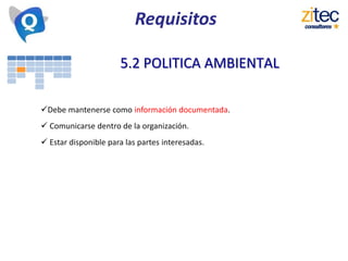 Requisitos
5.2 POLITICA AMBIENTAL
Debe mantenerse como información documentada.
 Comunicarse dentro de la organización.
 Estar disponible para las partes interesadas.
 