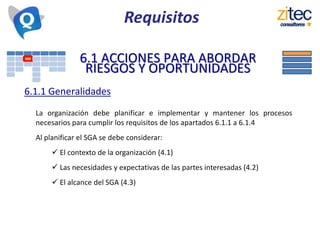 Requisitos
6.1 ACCIONES PARA ABORDAR
RIESGOS Y OPORTUNIDADES
6.1.1 Generalidades
La organización debe planificar e implementar y mantener los procesos
necesarios para cumplir los requisitos de los apartados 6.1.1 a 6.1.4
Al planificar el SGA se debe considerar:
 El contexto de la organización (4.1)
 Las necesidades y expectativas de las partes interesadas (4.2)
 El alcance del SGA (4.3)
 