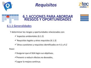 Requisitos
6.1 ACCIONES PARA ABORDAR
RIESGOS Y OPORTUNIDADES
6.1.1 Generalidades
Y determinar los riesgos y oportunidades relacionados con:
 Aspectos ambientales (6.1.2)
 Requisitos legales y otros requisitos (6.1.3)
 Otras cuestiones y requisitos identificados en 4.1 y 4.2
Parar:
Asegurar que el SGA logra sus objetivos,
Prevenir o reducir efectos no deseados,
Lograr la mejora continua.
 