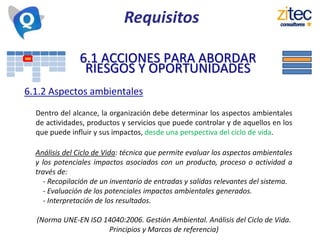 6.1 ACCIONES PARA ABORDAR
RIESGOS Y OPORTUNIDADES
6.1.2 Aspectos ambientales
Dentro del alcance, la organización debe determinar los aspectos ambientales
de actividades, productos y servicios que puede controlar y de aquellos en los
que puede influir y sus impactos, desde una perspectiva del ciclo de vida.
Requisitos
Análisis del Ciclo de Vida: técnica que permite evaluar los aspectos ambientales
y los potenciales impactos asociados con un producto, proceso o actividad a
través de:
- Recopilación de un inventario de entradas y salidas relevantes del sistema.
- Evaluación de los potenciales impactos ambientales generados.
- Interpretación de los resultados.
(Norma UNE-EN ISO 14040:2006. Gestión Ambiental. Análisis del Ciclo de Vida.
Principios y Marcos de referencia)
 