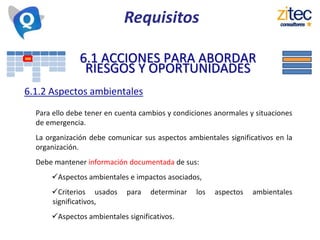 6.1 ACCIONES PARA ABORDAR
RIESGOS Y OPORTUNIDADES
6.1.2 Aspectos ambientales
Para ello debe tener en cuenta cambios y condiciones anormales y situaciones
de emergencia.
La organización debe comunicar sus aspectos ambientales significativos en la
organización.
Debe mantener información documentada de sus:
Aspectos ambientales e impactos asociados,
Criterios usados para determinar los aspectos ambientales
significativos,
Aspectos ambientales significativos.
Requisitos
 