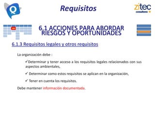 6.1 ACCIONES PARA ABORDAR
RIESGOS Y OPORTUNIDADES
6.1.3 Requisitos legales y otros requisitos
La organización debe :
Determinar y tener acceso a los requisitos legales relacionados con sus
aspectos ambientales,
 Determinar como estos requisitos se aplican en la organización,
 Tener en cuenta los requisitos.
Debe mantener información documentada.
Requisitos
 