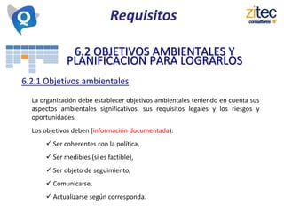 6.2 OBJETIVOS AMBIENTALES Y
PLANIFICACION PARA LOGRARLOS
6.2.1 Objetivos ambientales
La organización debe establecer objetivos ambientales teniendo en cuenta sus
aspectos ambientales significativos, sus requisitos legales y los riesgos y
oportunidades.
Los objetivos deben (información documentada):
 Ser coherentes con la política,
 Ser medibles (si es factible),
 Ser objeto de seguimiento,
 Comunicarse,
 Actualizarse según corresponda.
Requisitos
 