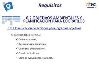 6.2 OBJETIVOS AMBIENTALES Y
PLANIFICACION PARA LOGRARLOS
6.2.2 Planificación de acciones para lograr los objetivos
Al planificar debe determinar:
 Qué se va a hacer,
 Qué recursos se requerirán,
 Quién será el responsable,
 Cuándo se finalizará,
 Cómo se evaluarán los resultados.
Requisitos
 