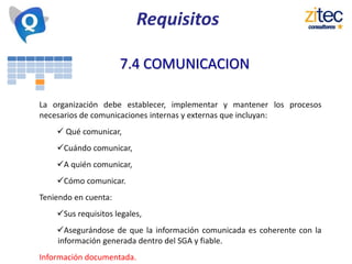 7.4 COMUNICACION
La organización debe establecer, implementar y mantener los procesos
necesarios de comunicaciones internas y externas que incluyan:
 Qué comunicar,
Cuándo comunicar,
A quién comunicar,
Cómo comunicar.
Teniendo en cuenta:
Sus requisitos legales,
Asegurándose de que la información comunicada es coherente con la
información generada dentro del SGA y fiable.
Información documentada.
Requisitos
 