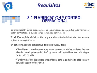 8.1 PLANIFICACION Y CONTROL
OPERACIONAL
La organización debe asegurarse que los procesos contratados externamente
están controlados o que se tenga influencia sobre ellos.
En el SGA se debe definir el tipo y grado de control o influencia que se va a
aplicar a estos procesos.
En coherencia con la perspectiva del ciclo de vida, debe:
 Establecer controles para asegurarse que sus requisitos ambientales, se
aborden en el proceso de diseño y desarrollo, considerando cada etapa
de su ciclo de vida,
 Determinar sus requisitos ambientales para la compra de productos y
servicios según corresponda,
Requisitos
 