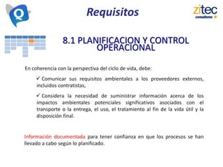 8.1 PLANIFICACION Y CONTROL
OPERACIONAL
En coherencia con la perspectiva del ciclo de vida, debe:
 Comunicar sus requisitos ambientales a los proveedores externos,
incluidos contratistas,
 Considera la necesidad de suministrar información acerca de los
impactos ambientales potenciales significativos asociados con el
transporte o la entrega, el uso, el tratamiento al fin de la vida útil y la
disposición final.
Información documentada para tener confianza en que los procesos se han
llevado a cabo según lo planificado.
Requisitos
 
