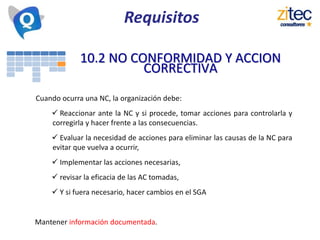 10.2 NO CONFORMIDAD Y ACCION
CORRECTIVA
Cuando ocurra una NC, la organización debe:
 Reaccionar ante la NC y si procede, tomar acciones para controlarla y
corregirla y hacer frente a las consecuencias.
 Evaluar la necesidad de acciones para eliminar las causas de la NC para
evitar que vuelva a ocurrir,
 Implementar las acciones necesarias,
 revisar la eficacia de las AC tomadas,
 Y si fuera necesario, hacer cambios en el SGA
Mantener información documentada.
Requisitos
 