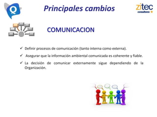 Principales cambios
 Definir procesos de comunicación (tanto interna como externa).
 Asegurar que la información ambiental comunicada es coherente y fiable.
 La decisión de comunicar externamente sigue dependiendo de la
Organización.
COMUNICACION
 