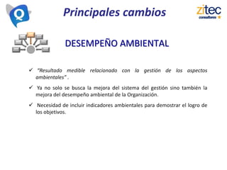 Principales cambios
 “Resultado medible relacionado con la gestión de los aspectos
ambientales” .
 Ya no solo se busca la mejora del sistema del gestión sino también la
mejora del desempeño ambiental de la Organización.
 Necesidad de incluir indicadores ambientales para demostrar el logro de
los objetivos.
DESEMPEÑO AMBIENTAL
 