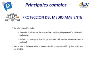 Principales cambios
 La alta dirección debe:
• Contribuir al desarrollo sostenible mediante la protección del medio
ambiente.
• Definir un compromiso de protección del medio ambiente (en la
política).
 Debe ser coherente con el contexto de la organización y los objetivos
definidos.
PROTECCION DEL MEDIO AMBIENTE
 