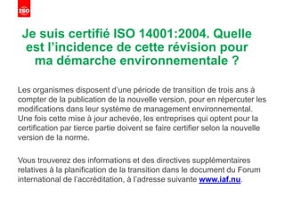 Je suis certifié ISO 14001:2004. Quelle
est l’incidence de cette révision pour
ma démarche environnementale ?
Les organismes disposent d’une période de transition de trois ans à
compter de la publication de la nouvelle version, pour en répercuter les
modifications dans leur système de management environnemental.
Une fois cette mise à jour achevée, les entreprises qui optent pour la
certification par tierce partie doivent se faire certifier selon la nouvelle
version de la norme.
Vous trouverez des informations et des directives supplémentaires
relatives à la planification de la transition dans le document du Forum
international de l’accréditation, à l’adresse suivante www.iaf.nu.
 