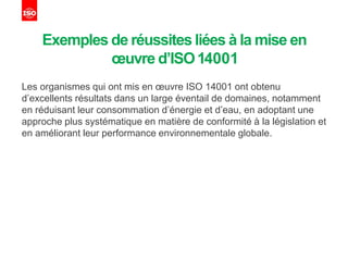 Exemples de réussites liées à la mise en
œuvre d’ISO14001
Les organismes qui ont mis en œuvre ISO 14001 ont obtenu
d’excellents résultats dans un large éventail de domaines, notamment
en réduisant leur consommation d’énergie et d’eau, en adoptant une
approche plus systématique en matière de conformité à la législation et
en améliorant leur performance environnementale globale.
 