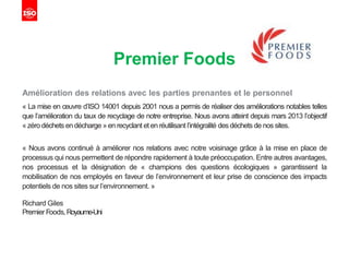 Premier Foods
Amélioration des relations avec les parties prenantes et le personnel
« La mise en œuvre d’ISO 14001 depuis 2001 nous a permis de réaliser des améliorations notables telles
que l’amélioration du taux de recyclage de notre entreprise. Nous avons atteint depuis mars 2013 l’objectif
« zéro déchets en décharge » en recyclant et en réutilisant l’intégralité des déchets de nos sites.
« Nous avons continué à améliorer nos relations avec notre voisinage grâce à la mise en place de
processus qui nous permettent de répondre rapidement à toute préoccupation. Entre autres avantages,
nos processus et la désignation de « champions des questions écologiques » garantissent la
mobilisation de nos employés en faveur de l’environnement et leur prise de conscience des impacts
potentiels de nos sites sur l’environnement. »
Richard Giles
Premier Foods,Royaume-Uni
 