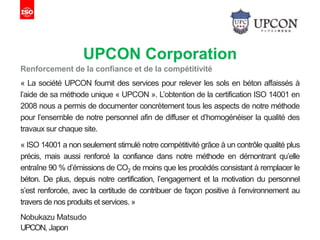 UPCON Corporation
Renforcement de la confiance et de la compétitivité
« La société UPCON fournit des services pour relever les sols en béton affaissés à
l’aide de sa méthode unique « UPCON ». L’obtention de la certification ISO 14001 en
2008 nous a permis de documenter concrètement tous les aspects de notre méthode
pour l’ensemble de notre personnel afin de diffuser et d’homogénéiser la qualité des
travaux sur chaque site.
« ISO 14001 a non seulement stimulé notre compétitivité grâce à un contrôle qualité plus
précis, mais aussi renforcé la confiance dans notre méthode en démontrant qu’elle
entraîne 90 % d’émissions de CO2 de moins que les procédés consistant à remplacer le
béton. De plus, depuis notre certification, l’engagement et la motivation du personnel
s’est renforcée, avec la certitude de contribuer de façon positive à l’environnement au
travers de nos produits et services. »
Nobukazu Matsudo
UPCON, Japon
 