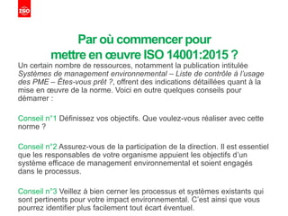 Par où commencer pour
mettre en œuvre ISO 14001:2015 ?
Un certain nombre de ressources, notamment la publication intitulée
Systèmes de management environnemental – Liste de contrôle à l’usage
des PME – Êtes-vous prêt ?, offrent des indications détaillées quant à la
mise en œuvre de la norme. Voici en outre quelques conseils pour
démarrer :
Conseil n°1 Définissez vos objectifs. Que voulez-vous réaliser avec cette
norme ?
Conseil n°2 Assurez-vous de la participation de la direction. Il est essentiel
que les responsables de votre organisme appuient les objectifs d’un
système efficace de management environnemental et soient engagés
dans le processus.
Conseil n°3 Veillez à bien cerner les processus et systèmes existants qui
sont pertinents pour votre impact environnemental. C’est ainsi que vous
pourrez identifier plus facilement tout écart éventuel.
 