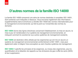 D’autres normes de la famille ISO 14000
La famille ISO 14000 comprend une série de normes destinées à compléter ISO 14001,
dont certaines sont indiquées ci-dessous. Vous trouverez également des informations
supplémentaires dans la brochure La famille ISO 14000 des normes internationales pour
le management environnemental, qui fait le point sur l’ensemble des normes du
domaine.
ISO 14004 donne des lignes directrices concernant l’établissement, la mise en œuvre, la
mise à jour et l’amélioration d’un système de management environnemental, en
indiquant comment le coordonner aux autres systèmes de management existants.
ISO 14006 est destinée à être utilisée par les organismes qui ont mis en œuvre un
système de management environnemental conformément à ISO 14001, mais peut
également aider à intégrer l’éco-conception au sein d’autres systèmes de management.
ISO 14064-1 spécifie les principes et les exigences, au niveau des organismes, pour la
quantification et la rédaction de rapports sur les émissions de gaz à effet de serre (GES)
et leur suppression.
 
