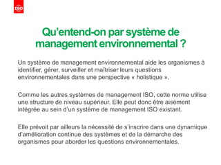 Qu’entend-onpar systèmede
managementenvironnemental?
Un système de management environnemental aide les organismes à
identifier, gérer, surveiller et maîtriser leurs questions
environnementales dans une perspective « holistique ».
Comme les autres systèmes de management ISO, cette norme utilise
une structure de niveau supérieur. Elle peut donc être aisément
intégrée au sein d’un système de management ISO existant.
Elle prévoit par ailleurs la nécessité de s’inscrire dans une dynamique
d’amélioration continue des systèmes et de la démarche des
organismes pour aborder les questions environnementales.
 