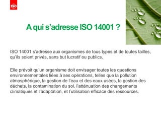 Aqui s’adresseISO 14001?
ISO 14001 s’adresse aux organismes de tous types et de toutes tailles,
qu’ils soient privés, sans but lucratif ou publics.
Elle prévoit qu’un organisme doit envisager toutes les questions
environnementales liées à ses opérations, telles que la pollution
atmosphérique, la gestion de l’eau et des eaux usées, la gestion des
déchets, la contamination du sol, l’atténuation des changements
climatiques et l’adaptation, et l’utilisation efficace des ressources.
 