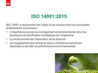 ISO 14001:2015
ISO 14001 a récemment fait l’objet d’une révision dont les principales
améliorations concernent :
• L’importance accrue du management environnemental dans les
processus de planification stratégique de l’organisme
• Le renforcement de l’implication de la direction
• Un engagement plus ferme en faveur d’initiatives proactives
destinées à stimuler la performance environnementale
 