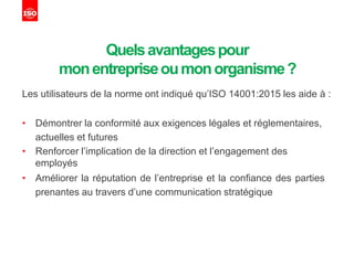 Quelsavantagespour
monentrepriseoumonorganisme?
Les utilisateurs de la norme ont indiqué qu’ISO 14001:2015 les aide à :
• Démontrer la conformité aux exigences légales et réglementaires,
actuelles et futures
• Renforcer l’implication de la direction et l’engagement des
employés
• Améliorer la réputation de l’entreprise et la confiance des parties
prenantes au travers d’une communication stratégique
 