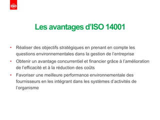 Les avantagesd’ISO 14001
• Réaliser des objectifs stratégiques en prenant en compte les
questions environnementales dans la gestion de l’entreprise
• Obtenir un avantage concurrentiel et financier grâce à l’amélioration
de l’efficacité et à la réduction des coûts
• Favoriser une meilleure performance environnementale des
fournisseurs en les intégrant dans les systèmes d’activités de
l’organisme
 