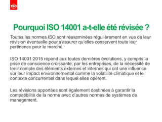 Pourquoi ISO 14001a-t-elleété révisée?
Toutes les normes ISO sont réexaminées régulièrement en vue de leur
révision éventuelle pour s’assurer qu’elles conservent toute leur
pertinence pour le marché.
ISO 14001:2015 répond aux toutes dernières évolutions, y compris la
prise de conscience croissante, par les entreprises, de la nécessité de
tenir compte des éléments externes et internes qui ont une influence
sur leur impact environnemental comme la volatilité climatique et le
contexte concurrentiel dans lequel elles opèrent.
Les révisions apportées sont également destinées à garantir la
compatibilité de la norme avec d’autres normes de systèmes de
management.
 