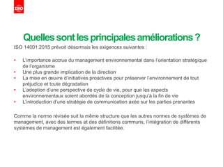 Quellessontlesprincipalesaméliorations?
ISO 14001:2015 prévoit désormais les exigences suivantes :
• L’importance accrue du management environnemental dans l’orientation stratégique
de l’organisme
• Une plus grande implication de la direction
• La mise en œuvre d’initiatives proactives pour préserver l’environnement de tout
préjudice et toute dégradation
• L’adoption d’une perspective de cycle de vie, pour que les aspects
environnementaux soient abordés de la conception jusqu’à la fin de vie
• L’introduction d’une stratégie de communication axée sur les parties prenantes
Comme la norme révisée suit la même structure que les autres normes de systèmes de
management, avec des termes et des définitions communs, l’intégration de différents
systèmes de management est également facilitée.
 