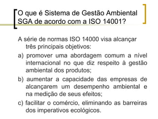 O que é Sistema de Gestão Ambiental
SGA de acordo com a ISO 14001?
A série de normas ISO 14000 visa alcançar
três principais objetivos:
a) promover uma abordagem comum a nível
internacional no que diz respeito à gestão
ambiental dos produtos;
b) aumentar a capacidade das empresas de
alcançarem um desempenho ambiental e
na medição de seus efeitos;
c) facilitar o comércio, eliminando as barreiras
dos imperativos ecológicos.
 