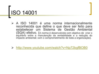 ISO 14001
 A ISO 14001 é uma norma internacionalmente
reconhecida que define o que deve ser feito para
estabelecer um Sistema de Gestão Ambiental
(SGA) efetivo. (A norma é desenvolvida com objetivo de criar o
equilíbrio entre a manutenção da rentabilidade e a redução do
impacto ambiental; com o comprometimento de toda a organização).
 http://www.youtube.com/watch?v=Np72bgfBOB0
 