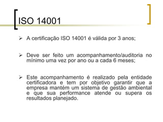 ISO 14001
 A certificação ISO 14001 é válida por 3 anos;
 Deve ser feito um acompanhamento/auditoria no
mínimo uma vez por ano ou a cada 6 meses;
 Este acompanhamento é realizado pela entidade
certificadora e tem por objetivo garantir que a
empresa mantém um sistema de gestão ambiental
e que sua performance atende ou supera os
resultados planejado.
 