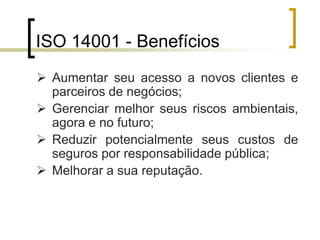 ISO 14001 - Benefícios
 Aumentar seu acesso a novos clientes e
parceiros de negócios;
 Gerenciar melhor seus riscos ambientais,
agora e no futuro;
 Reduzir potencialmente seus custos de
seguros por responsabilidade pública;
 Melhorar a sua reputação.
 
