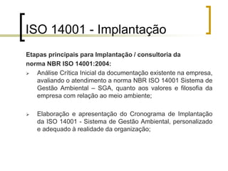 ISO 14001 - Implantação
Etapas principais para Implantação / consultoria da
norma NBR ISO 14001:2004:
 Análise Crítica Inicial da documentação existente na empresa,
avaliando o atendimento a norma NBR ISO 14001 Sistema de
Gestão Ambiental – SGA, quanto aos valores e filosofia da
empresa com relação ao meio ambiente;
 Elaboração e apresentação do Cronograma de Implantação
da ISO 14001 - Sistema de Gestão Ambiental, personalizado
e adequado à realidade da organização;
 