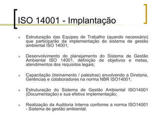 ISO 14001 - Implantação
 Estruturação das Equipes de Trabalho (quando necessário)
que participarão da implementação do sistema de gestão
ambiental ISO 14001;
 Desenvolvimento do planejamento do Sistema de Gestão
Ambiental ISO 14001, definição de objetivos e metas,
atendimentos dos requisitos legais;
 Capacitação (treinamento / palestras) envolvendo a Diretoria,
Gerências e colaboradores na norma NBR ISO14001;
 Estruturação do Sistema de Gestão Ambiental ISO14001
(Documentação) e sua efetiva implementação;
 Realização da Auditoria Interna conforme a norma ISO14001
- Sistema de gestão ambiental;
 